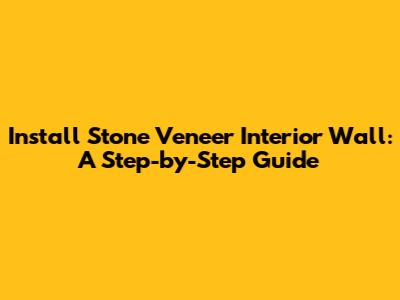 Install Stone Veneer Interior Wall: A Step-by-Step Guide