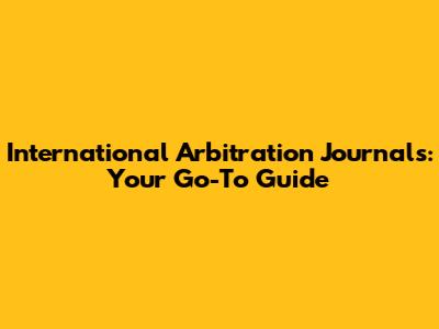 International Arbitration Journals: Your Go-To Guide