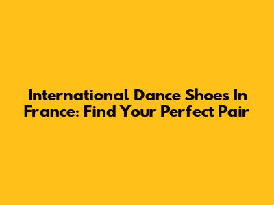 International Dance Shoes In France: Find Your Perfect Pair