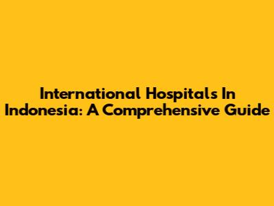 International Hospitals In Indonesia: A Comprehensive Guide