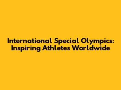 International Special Olympics: Inspiring Athletes Worldwide