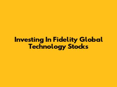 Investing In Fidelity Global Technology Stocks