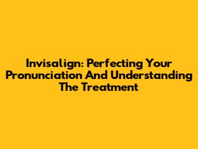 Invisalign: Perfecting Your Pronunciation And Understanding The Treatment