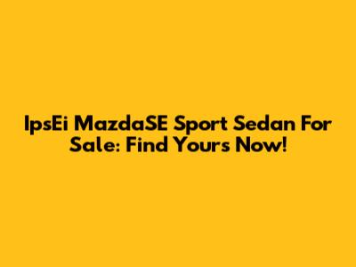 IpsEi MazdaSE Sport Sedan For Sale: Find Yours Now!