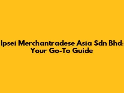 Ipsei Merchantradese Asia Sdn Bhd: Your Go-To Guide