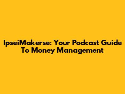 IpseiMakerse: Your Podcast Guide To Money Management