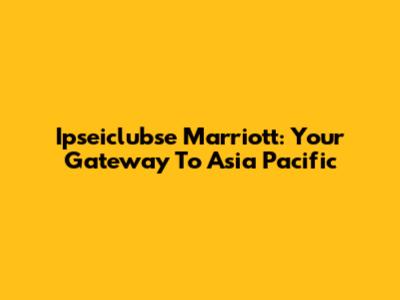 Ipseiclubse Marriott: Your Gateway To Asia Pacific