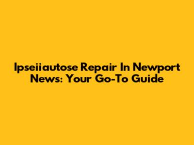 Ipseiiautose Repair In Newport News: Your Go-To Guide