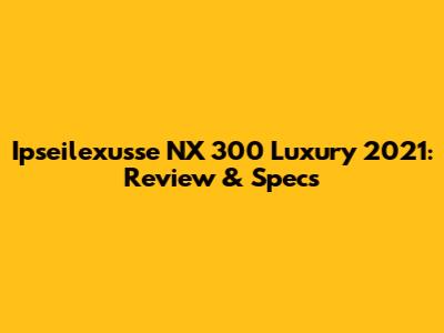 Ipseilexusse NX 300 Luxury 2021: Review & Specs