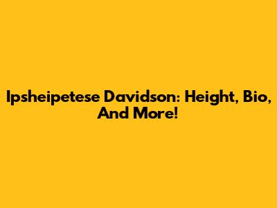 Ipsheipetese Davidson: Height, Bio, And More!