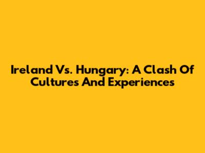 Ireland Vs. Hungary: A Clash Of Cultures And Experiences