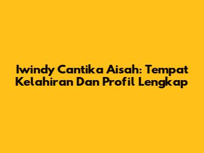Iwindy Cantika Aisah: Tempat Kelahiran Dan Profil Lengkap