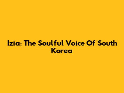 Izia: The Soulful Voice Of South Korea