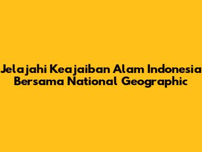 Jelajahi Keajaiban Alam Indonesia Bersama National Geographic