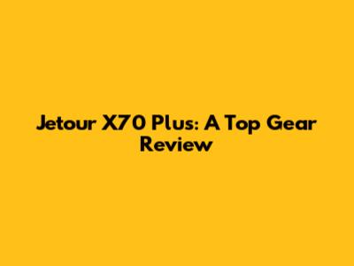 Jetour X70 Plus: A Top Gear Review