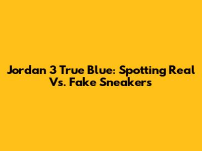 Jordan 3 True Blue: Spotting Real Vs. Fake Sneakers
