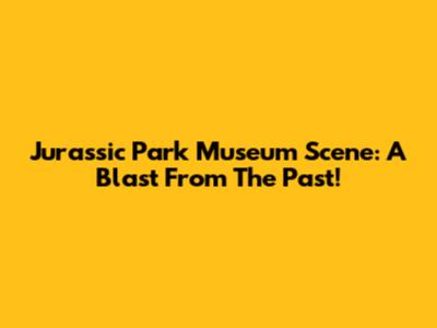 Jurassic Park Museum Scene: A Blast From The Past!