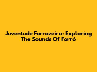 Juventude Forrozeira: Exploring The Sounds Of Forró
