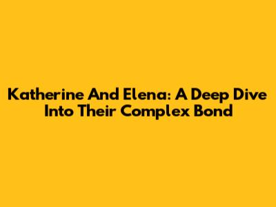 Katherine And Elena: A Deep Dive Into Their Complex Bond