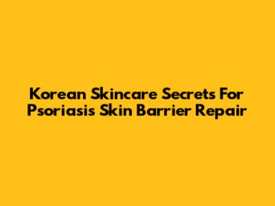 Korean Skincare Secrets For Psoriasis Skin Barrier Repair
