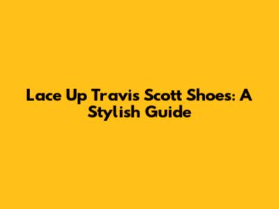 Lace Up Travis Scott Shoes: A Stylish Guide