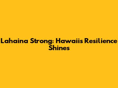 Lahaina Strong: Hawaii's Resilience Shines