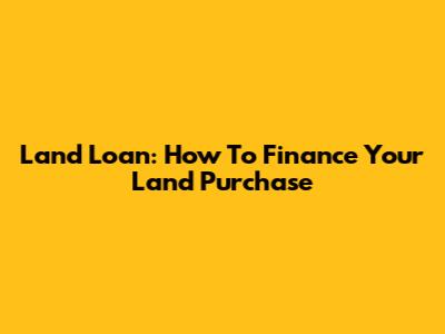 Land Loan: How To Finance Your Land Purchase