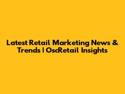 Latest Retail Marketing News & Trends | OscRetail Insights