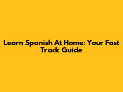 Learn Spanish At Home: Your Fast Track Guide
