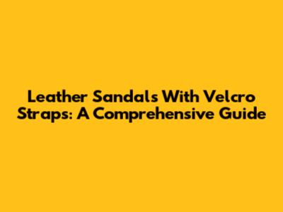 Leather Sandals With Velcro Straps: A Comprehensive Guide
