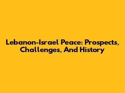 Lebanon-Israel Peace: Prospects, Challenges, And History