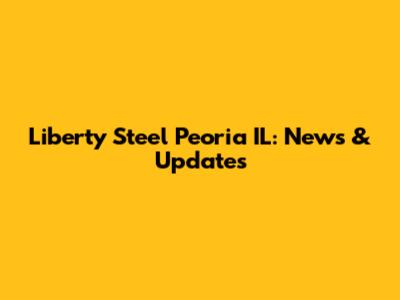 Liberty Steel Peoria IL: News & Updates