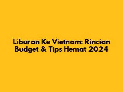 Liburan Ke Vietnam: Rincian Budget & Tips Hemat 2024