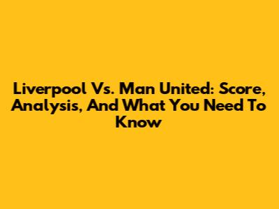 Liverpool Vs. Man United: Score, Analysis, And What You Need To Know