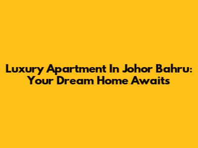 Luxury Apartment In Johor Bahru: Your Dream Home Awaits