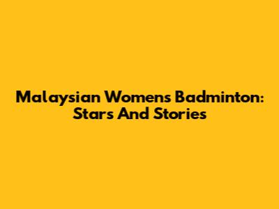 Malaysian Women's Badminton: Stars And Stories