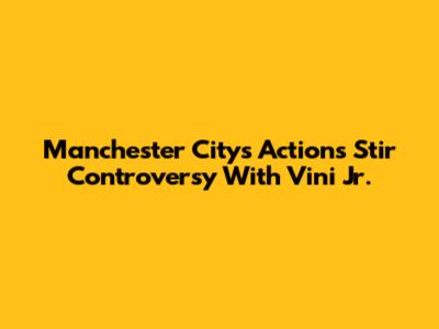 Manchester City's Actions Stir Controversy With Vini Jr.