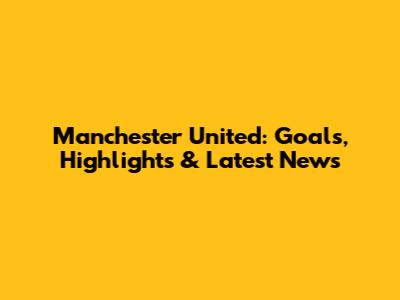 Manchester United: Goals, Highlights & Latest News