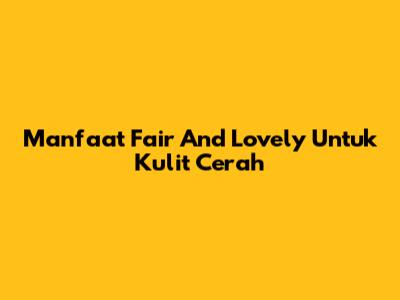 Manfaat Fair And Lovely Untuk Kulit Cerah