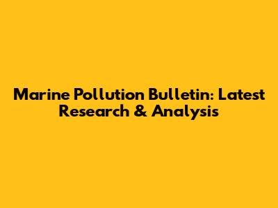 Marine Pollution Bulletin: Latest Research & Analysis