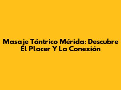 Masaje Tántrico Mérida: Descubre El Placer Y La Conexión