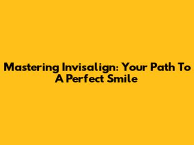 Mastering Invisalign: Your Path To A Perfect Smile