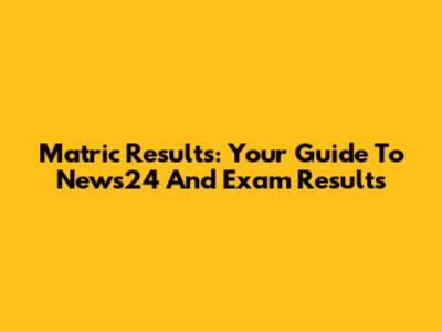 Matric Results: Your Guide To News24 And Exam Results