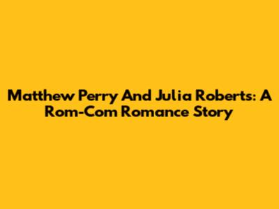 Matthew Perry And Julia Roberts: A Rom-Com Romance Story
