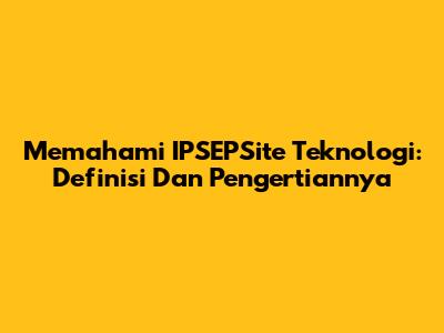 Memahami IPSEPSite Teknologi: Definisi Dan Pengertiannya