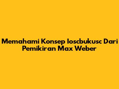Memahami Konsep Ioscbukusc Dari Pemikiran Max Weber