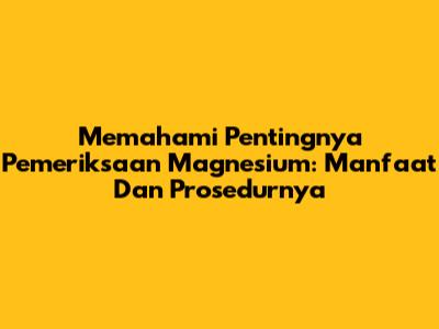Memahami Pentingnya Pemeriksaan Magnesium: Manfaat Dan Prosedurnya