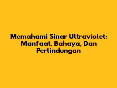 Memahami Sinar Ultraviolet: Manfaat, Bahaya, Dan Perlindungan
