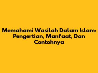 Memahami Wasilah Dalam Islam: Pengertian, Manfaat, Dan Contohnya