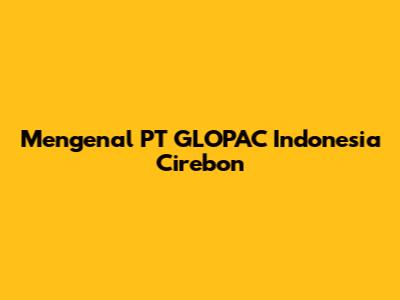 Mengenal PT GLOPAC Indonesia Cirebon